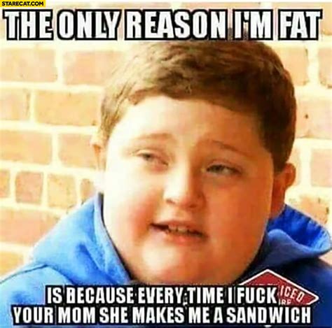 The only reason I’m fat is because every time I sleep with your mom she makes me a sandwich fat ...