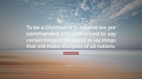 Rowan Williams Quote: “To be a Christian is to believe we are commanded and authorised to say ...