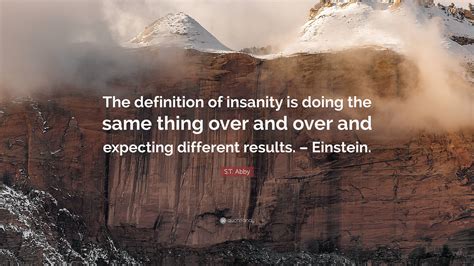 S.T. Abby Quote: “The definition of insanity is doing the same thing over and over and expecting ...