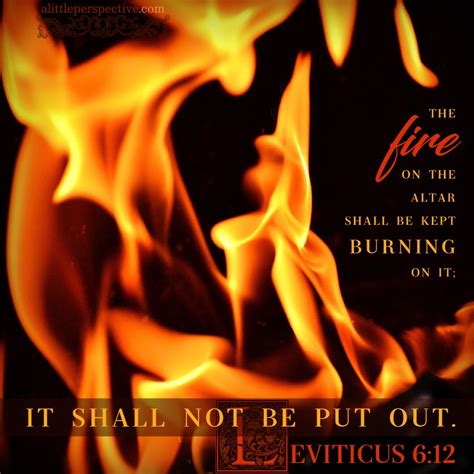 The fire on the altar shall be kept burning on it; it shall not be put out. Leviticus 6:12 ...