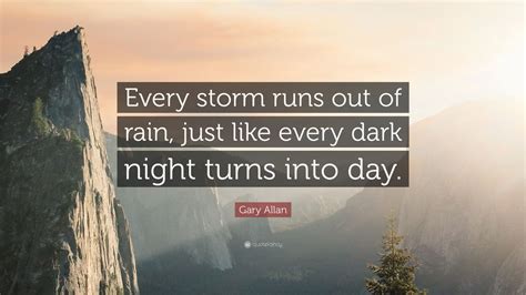 Gary Allan Quote: “Every storm runs out of rain, just like every dark night turns into day.” (7 ...