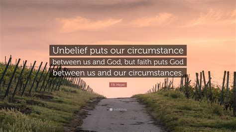 F.B. Meyer Quote: “Unbelief puts our circumstance between us and God, but faith puts God between ...