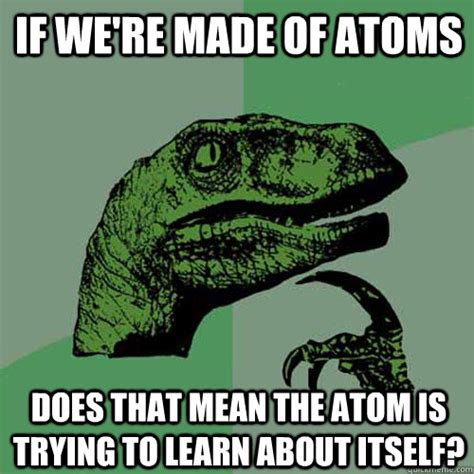 If we're made of atoms Does that mean the atom is trying to learn about itself? - Philosoraptor ...