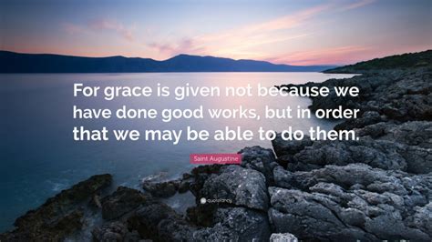 Saint Augustine Quote: “For grace is given not because we have done good works, but in order ...