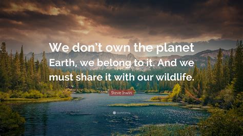 Steve Irwin Quote: “We don’t own the planet Earth, we belong to it. And we must share it with ...