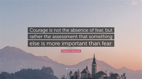 Franklin D. Roosevelt Quote: “Courage is not the absence of fear, but rather the assessment that ...