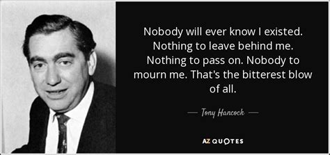 Tony Hancock quote: Nobody will ever know I existed. Nothing to leave ...