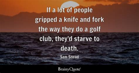 Sam Snead - If a lot of people gripped a knife and fork...