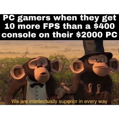 PC gamers when they get 10 more FPS than a $400 console on their $2000 PC. We are intellectually ...