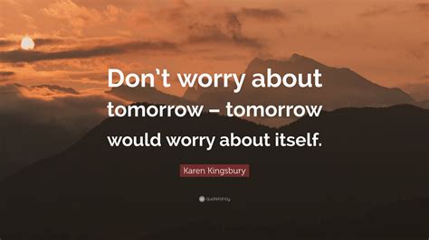 Karen Kingsbury Quote: “Don’t worry about tomorrow – tomorrow would worry about itself.”