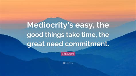 Bob Seger Quote: “Mediocrity’s easy, the good things take time, the great need commitment.”