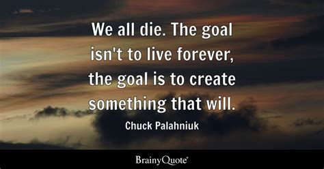 We all die. The goal isn't to live forever, the goal is to create ...