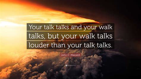 John C. Maxwell Quote: “Your talk talks and your walk talks, but your walk talks louder than ...