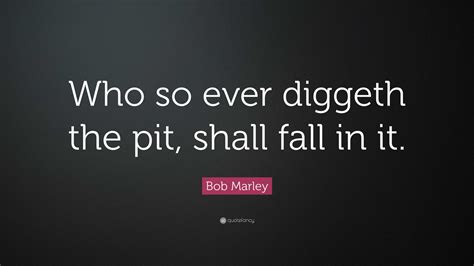 Bob Marley Quote: “Who so ever diggeth the pit, shall fall in it.”