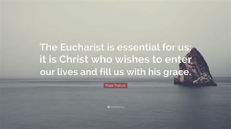 Pope Francis Quote: “The Eucharist is essential for us: it is Christ who wishes to enter our ...