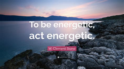 W. Clement Stone Quote: “To be energetic, act energetic.”