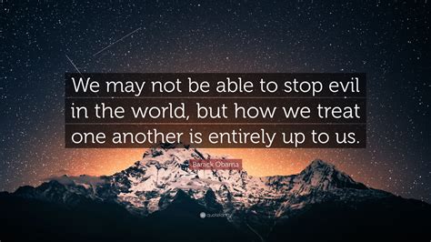 Barack Obama Quote: “We may not be able to stop evil in the world, but how we treat one another ...