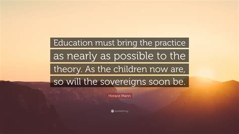 Horace Mann Quote: “Education must bring the practice as nearly as possible to the theory. As ...