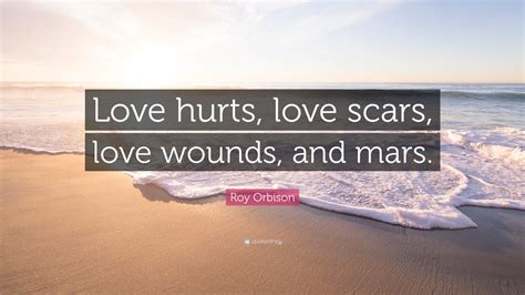 Roy Orbison Quote: “Love hurts, love scars, love wounds, and mars.”