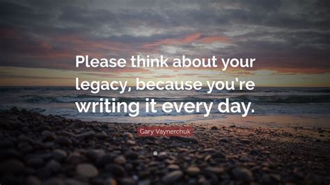 Gary Vaynerchuk Quote: “Please think about your legacy, because you’re writing it every day ...