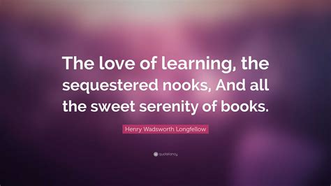 Henry Wadsworth Longfellow Quote: “The love of learning, the sequestered nooks, And all the ...