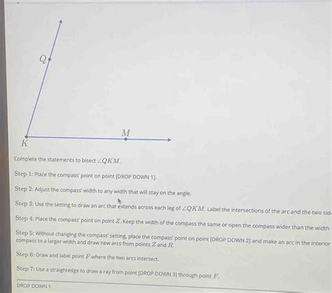 Complete the statements to bisect ∠ QKM. Step 1: Place the compass' point on point [DROP [geometry]