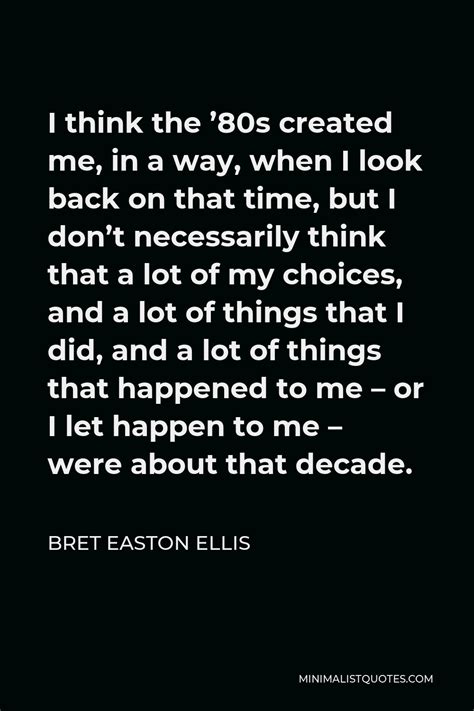 Bret Easton Ellis Quote: I think the '80s created me, in a way, when I look back on that time ...