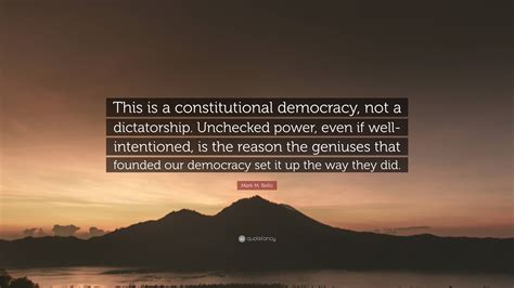 Mark M. Bello Quote: “This is a constitutional democracy, not a dictatorship. Unchecked power ...