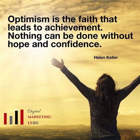 “Optimism is the faith that leads to achievement. Nothing can be done without hope and ...