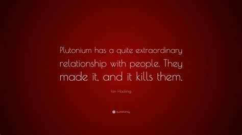 Ian Hacking Quote: “Plutonium has a quite extraordinary relationship ...