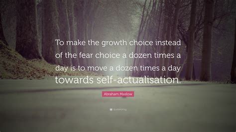 Abraham Maslow Quote: “To make the growth choice instead of the fear choice a dozen times a day ...