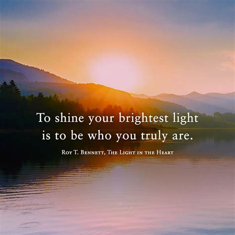 To shine your brightest light is to be who you truly are. Roy T. Bennett, The Light in the Heart ...