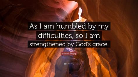 Alistair Begg Quote: “As I am humbled by my difficulties, so I am strengthened by God’s grace.”