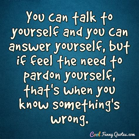 You can talk to yourself and you can answer yourself, but if feel the ...