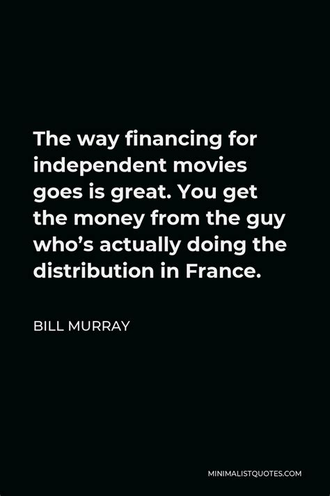 Bill Murray Quote: The way financing for independent movies goes is ...