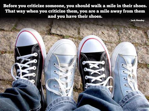 Before you criticize someone, you should walk a mile in their shoes. That way when you criticize ...