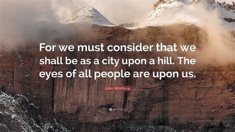 John Winthrop Quote: “For we must consider that we shall be as a city upon a hill. The eyes of ...