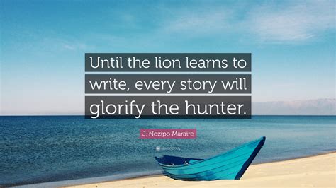 J. Nozipo Maraire Quote: “Until the lion learns to write, every story will glorify the hunter.”