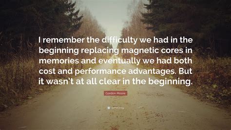 Gordon Moore Quote: “I remember the difficulty we had in the beginning replacing magnetic cores ...