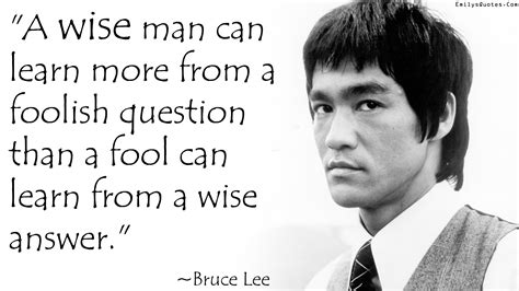 A wise man can learn more from a foolish question than a fool can learn from a wise answer ...