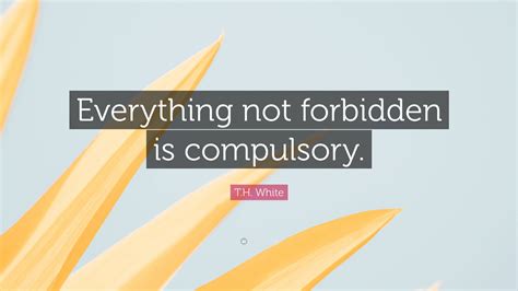 T.H. White Quote: “Everything not forbidden is compulsory.”