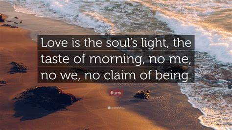 Rumi Quote: “Love is the soul’s light, the taste of morning, no me, no we, no claim of being ...