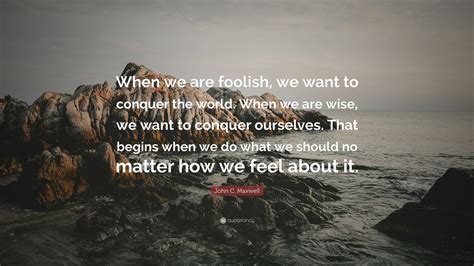 John C. Maxwell Quote: “When we are foolish, we want to conquer the world. When we are wise, we ...