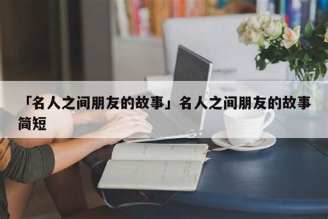 「名人之间朋友的故事」名人之间朋友的故事简短 - 名人故事网