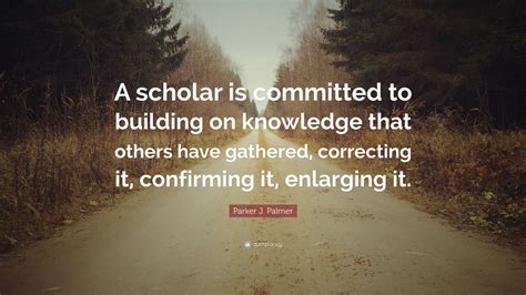 Parker J. Palmer Quote: “A scholar is committed to building on ...