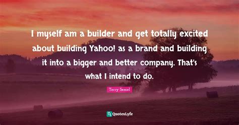 I myself am a builder and get totally excited about building Yahoo! as... Quote by Terry Semel ...