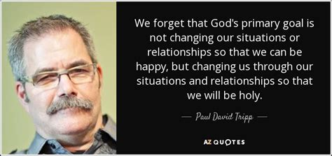 Paul David Tripp quote: We forget that God's primary goal is not changing our...