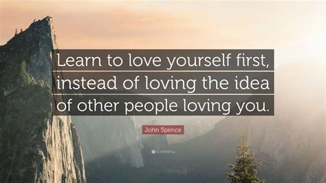 John Spence Quote: “Learn to love yourself first, instead of loving the idea of other people ...