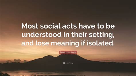 Solomon Asch Quote: “Most social acts have to be understood in their setting, and lose meaning ...