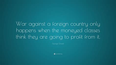 George Orwell Quote: “War against a foreign country only happens when the moneyed classes think ...